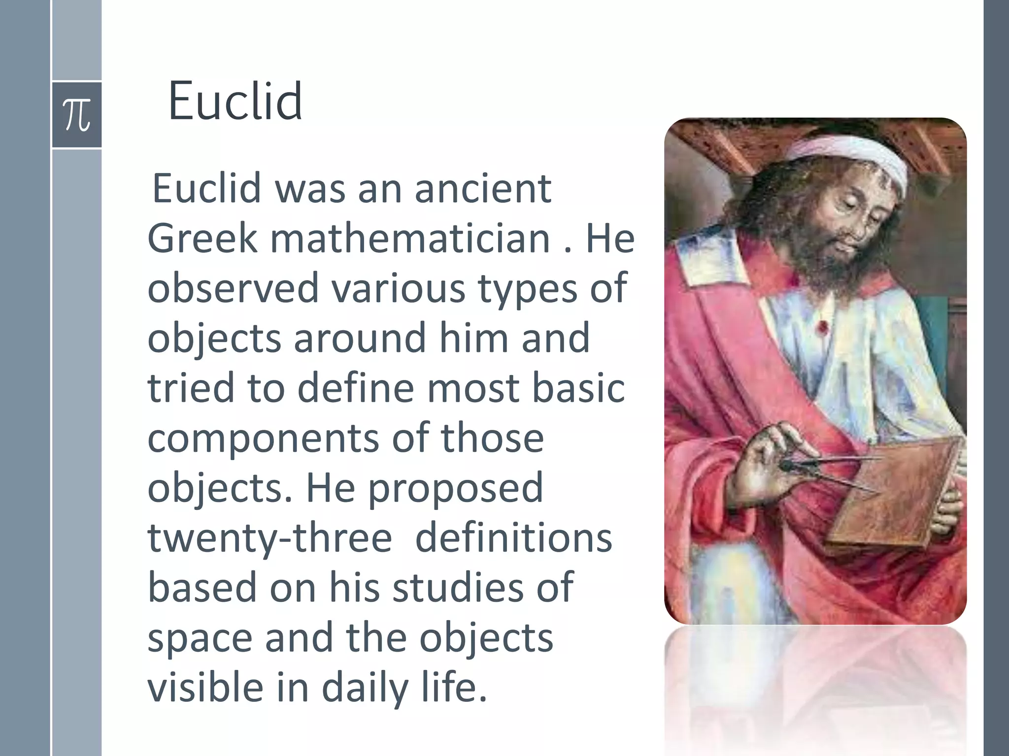 Euclid
Euclid was an ancient
Greek mathematician . He
observed various types of
objects around him and
tried to define most basic
components of those
objects. He proposed
twenty-three definitions
based on his studies of
space and the objects
visible in daily life.
 