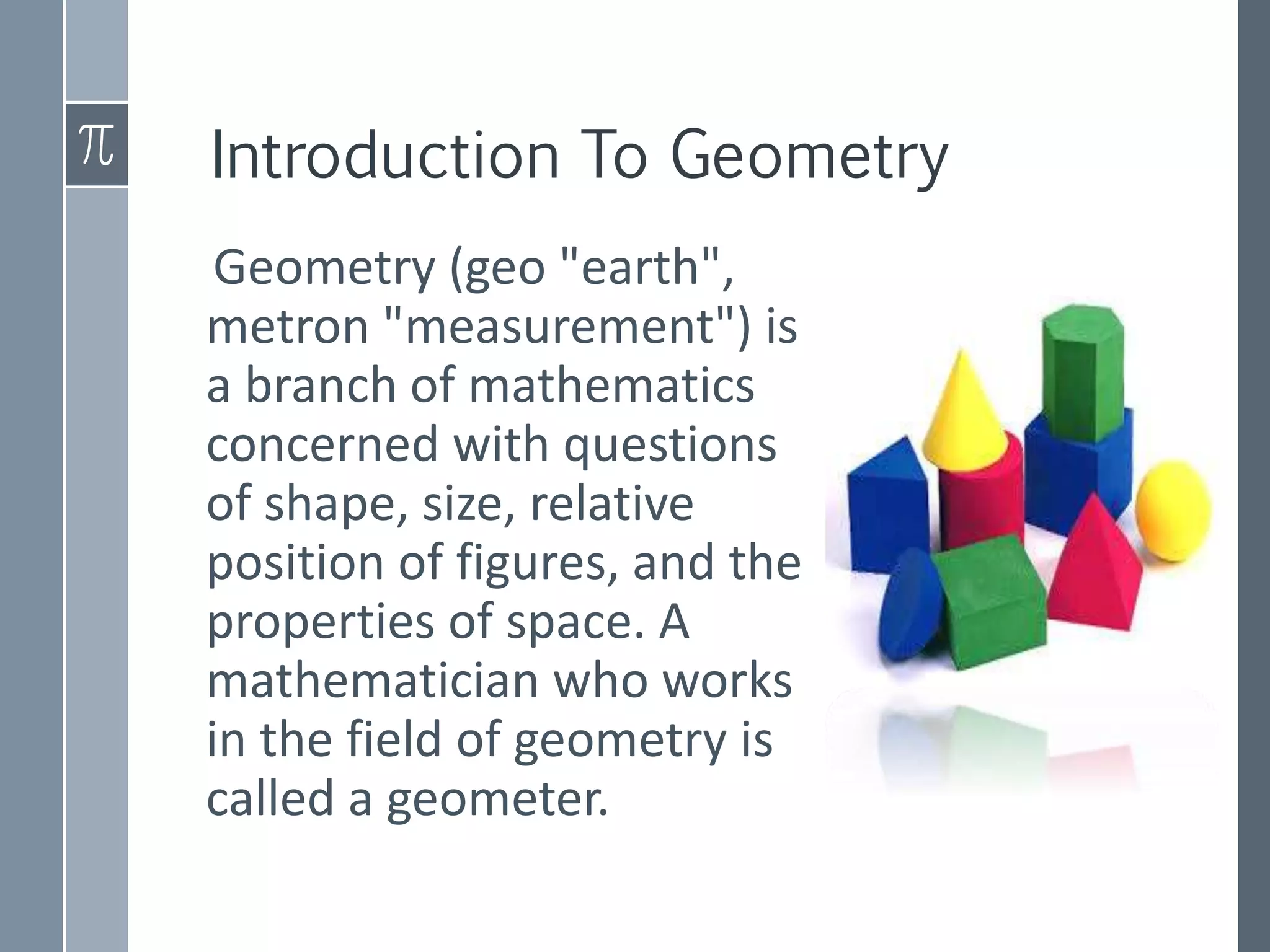 Introduction To Geometry
Geometry (geo "earth",
metron "measurement") is
a branch of mathematics
concerned with questions
of shape, size, relative
position of figures, and the
properties of space. A
mathematician who works
in the field of geometry is
called a geometer.
 