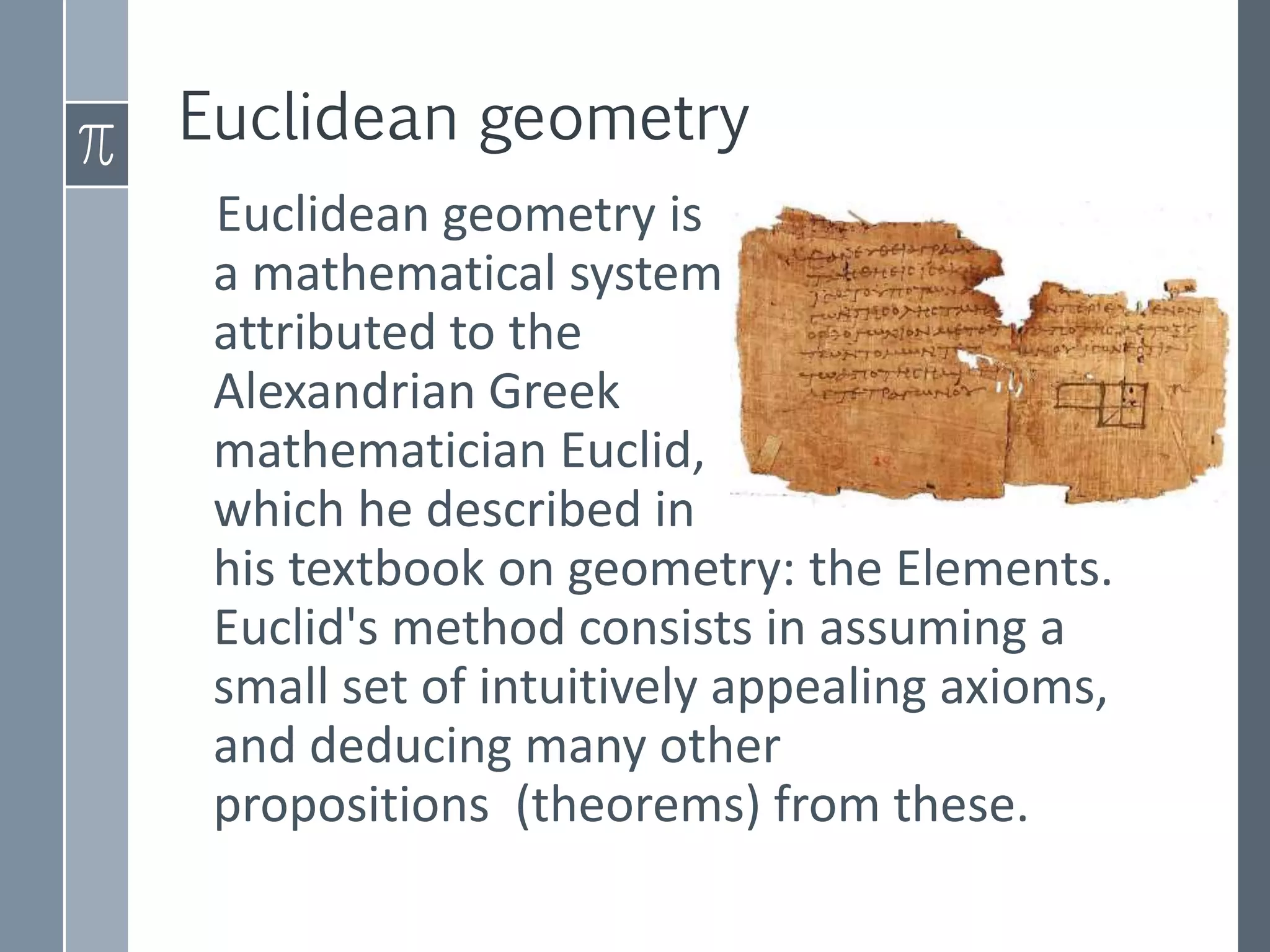 Euclidean geometry
Euclidean geometry is
a mathematical system
attributed to the -
Alexandrian Greek
mathematician Euclid,
which he described in
his textbook on geometry: the Elements.
Euclid's method consists in assuming a
small set of intuitively appealing axioms,
and deducing many other
propositions (theorems) from these.
›m
 