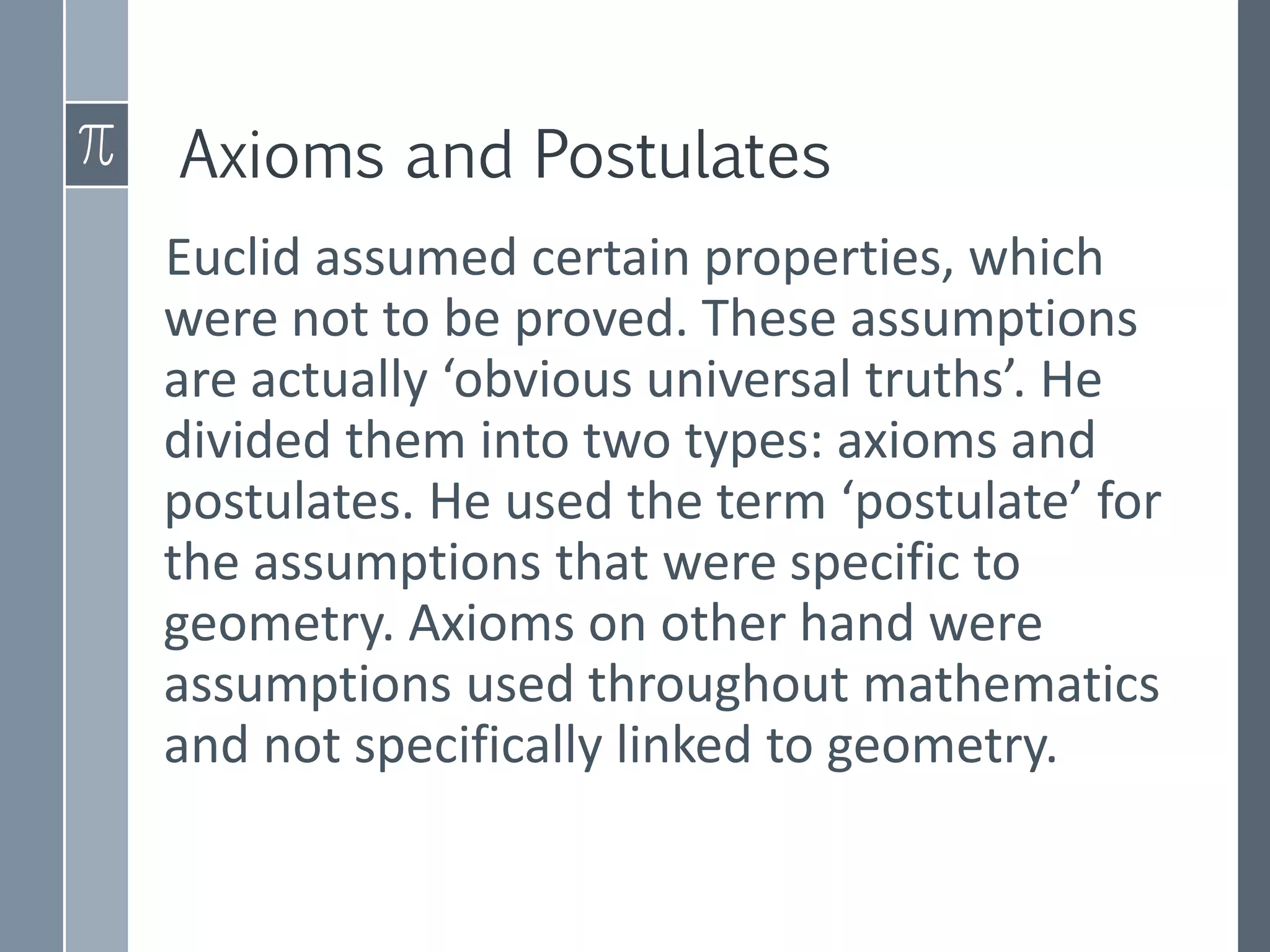 Axioms and Postulates
Euclid assumed certain properties, which
were not to be proved. These assumptions
are actually ‘obvious universal truths’. He
divided them into two types: axioms and
postulates. He used the term ‘postulate’ for
the assumptions that were specific to
geometry. Axioms on other hand were
assumptions used throughout mathematics
and not specifically linked to geometry.
 