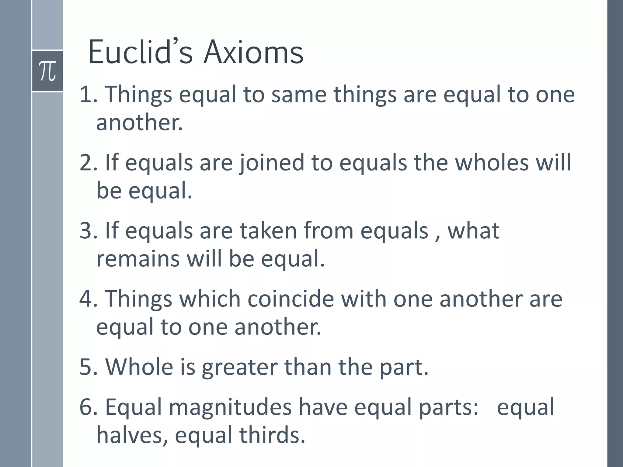 Euclid’s Axioms
1. Things equal to same things are equal to one
another.
2. If equals are joined to equals the wholes will
be equal.
3. If equals are taken from equals , what
remains will be equal.
4. Things which coincide with one another are
equal to one another.
5. Whole is greater than the part.
6. Equal magnitudes have equal parts: equal
halves, equal thirds.
 
