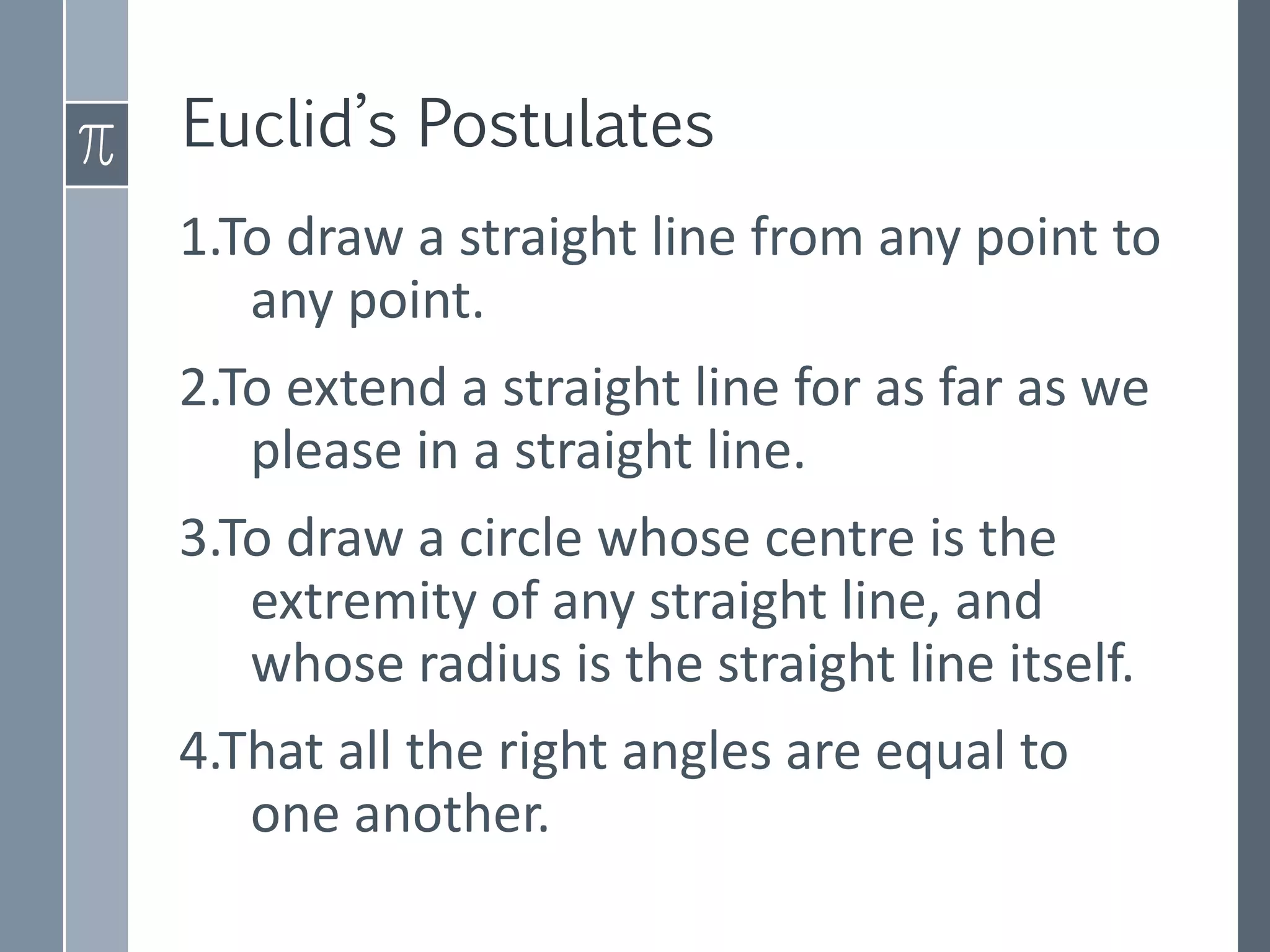 Euclid’s Postulates
1.To draw a straight line from any point to
any point.
2.To extend a straight line for as far as we
please in a straight line.
3.To draw a circle whose centre is the
extremity of any straight line, and
whose radius is the straight line itself.
4.That all the right angles are equal to
one another.
 