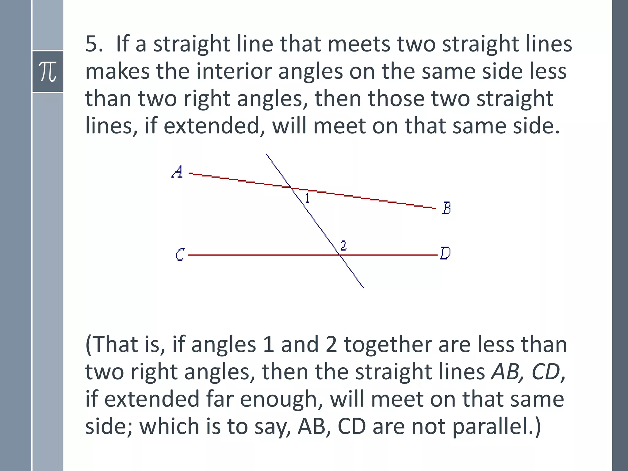 5. If a straight line that meets two straight lines
makes the interior angles on the same side less
than two right angles, then those two straight
lines, if extended, will meet on that same side.
(That is, if angles 1 and 2 together are less than
two right angles, then the straight lines AB, CD,
if extended far enough, will meet on that same
side; which is to say, AB, CD are not parallel.)
 