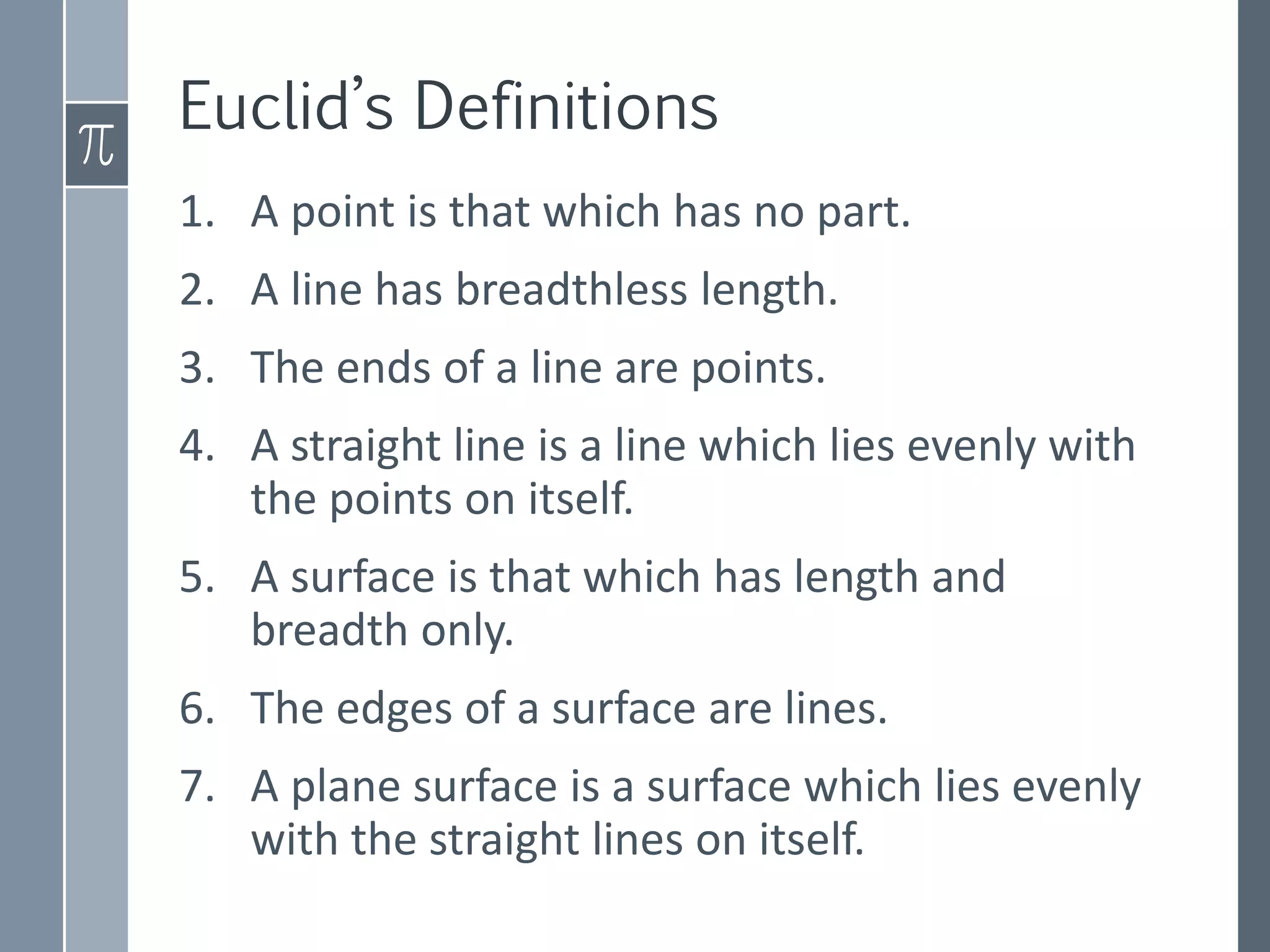 1. A point is that which has no part.
2. A line has breadthless length.
3. The ends of a line are points.
4. A straight line is a line which lies evenly with
the points on itself.
5. A surface is that which has length and
breadth only.
6. The edges of a surface are lines.
7. A plane surface is a surface which lies evenly
with the straight lines on itself.
Euclid’s Definitions
 