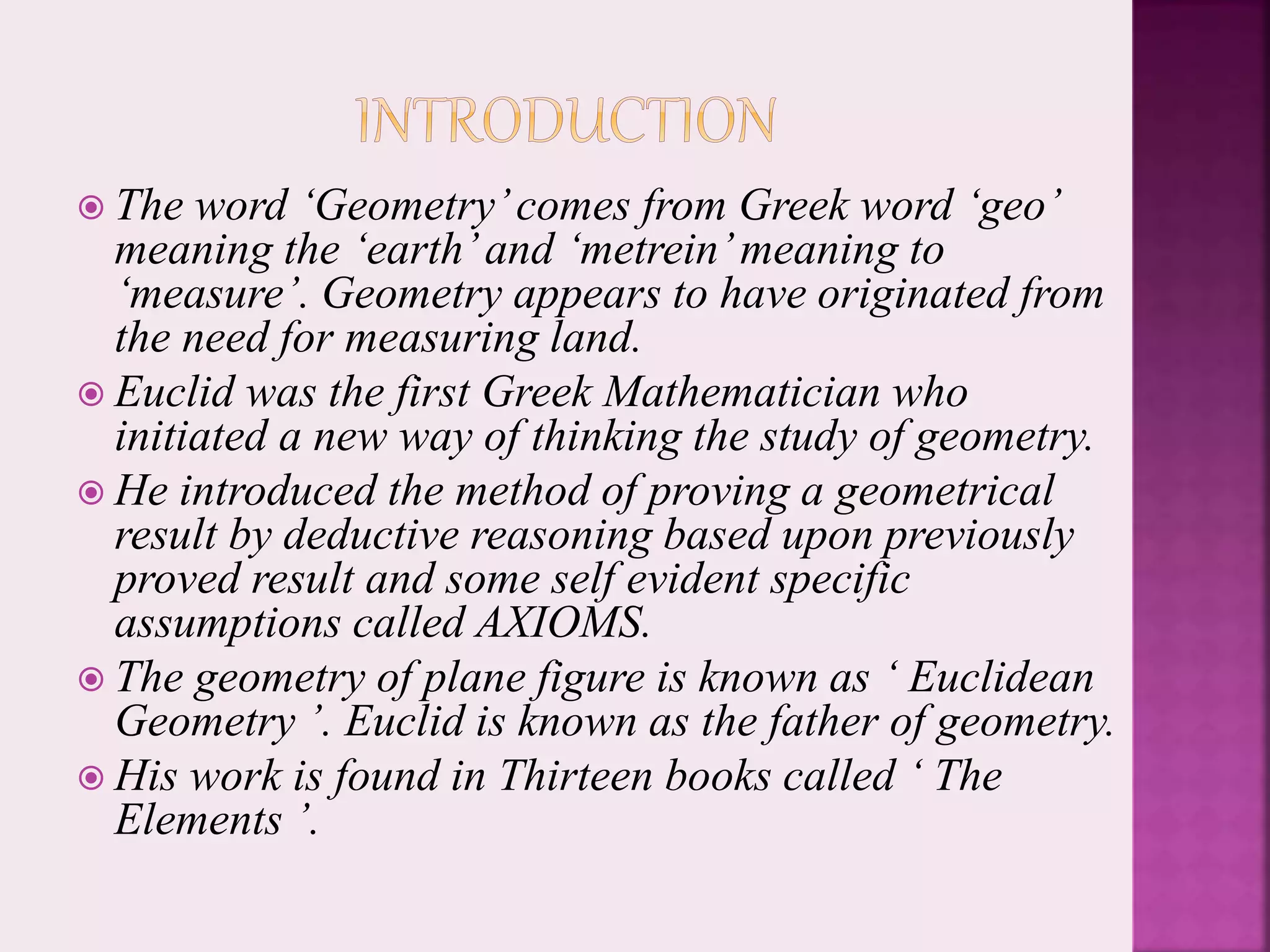  The word ‘Geometry’comes from Greek word ‘geo’
meaning the ‘earth’and ‘metrein’meaning to
‘measure’. Geometry appears to have originated from
the need for measuring land.
 Euclid was the first Greek Mathematician who
initiated a new way of thinking the study of geometry.
 He introduced the method of proving a geometrical
result by deductive reasoning based upon previously
proved result and some self evident specific
assumptions called AXIOMS.
 The geometry of plane figure is known as ‘ Euclidean
Geometry ’. Euclid is known as the father of geometry.
 His work is found in Thirteen books called ‘ The
Elements ’.
 