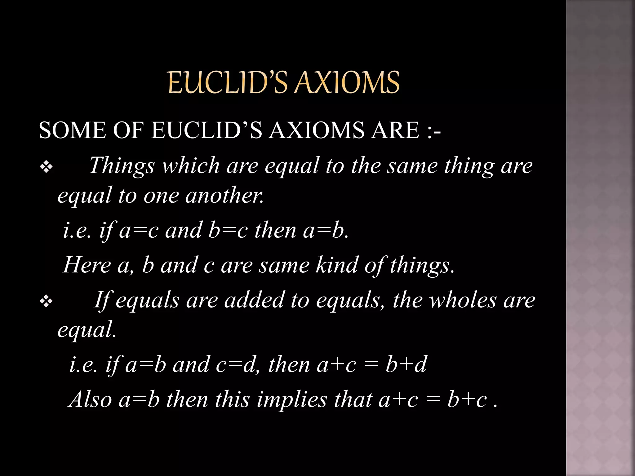SOME OF EUCLID’S AXIOMS ARE :-
 Things which are equal to the same thing are
equal to one another.
i.e. if a=c and b=c then a=b.
Here a, b and c are same kind of things.
 If equals are added to equals, the wholes are
equal.
i.e. if a=b and c=d, then a+c = b+d
Also a=b then this implies that a+c = b+c .
 