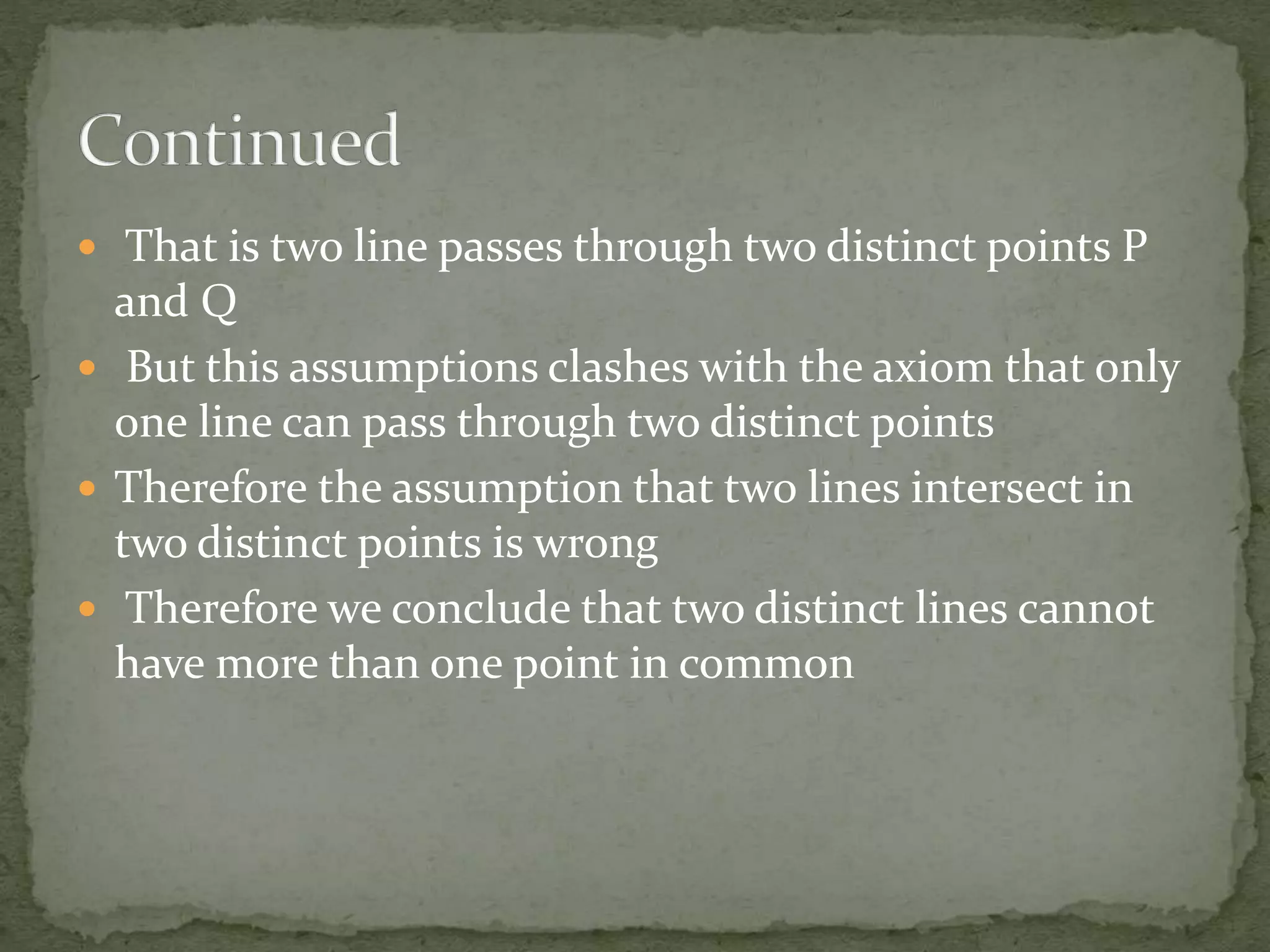  That is two line passes through two distinct points P
and Q
 But this assumptions clashes with the axiom that only
one line can pass through two distinct points
 Therefore the assumption that two lines intersect in
two distinct points is wrong
 Therefore we conclude that two distinct lines cannot
have more than one point in common
 