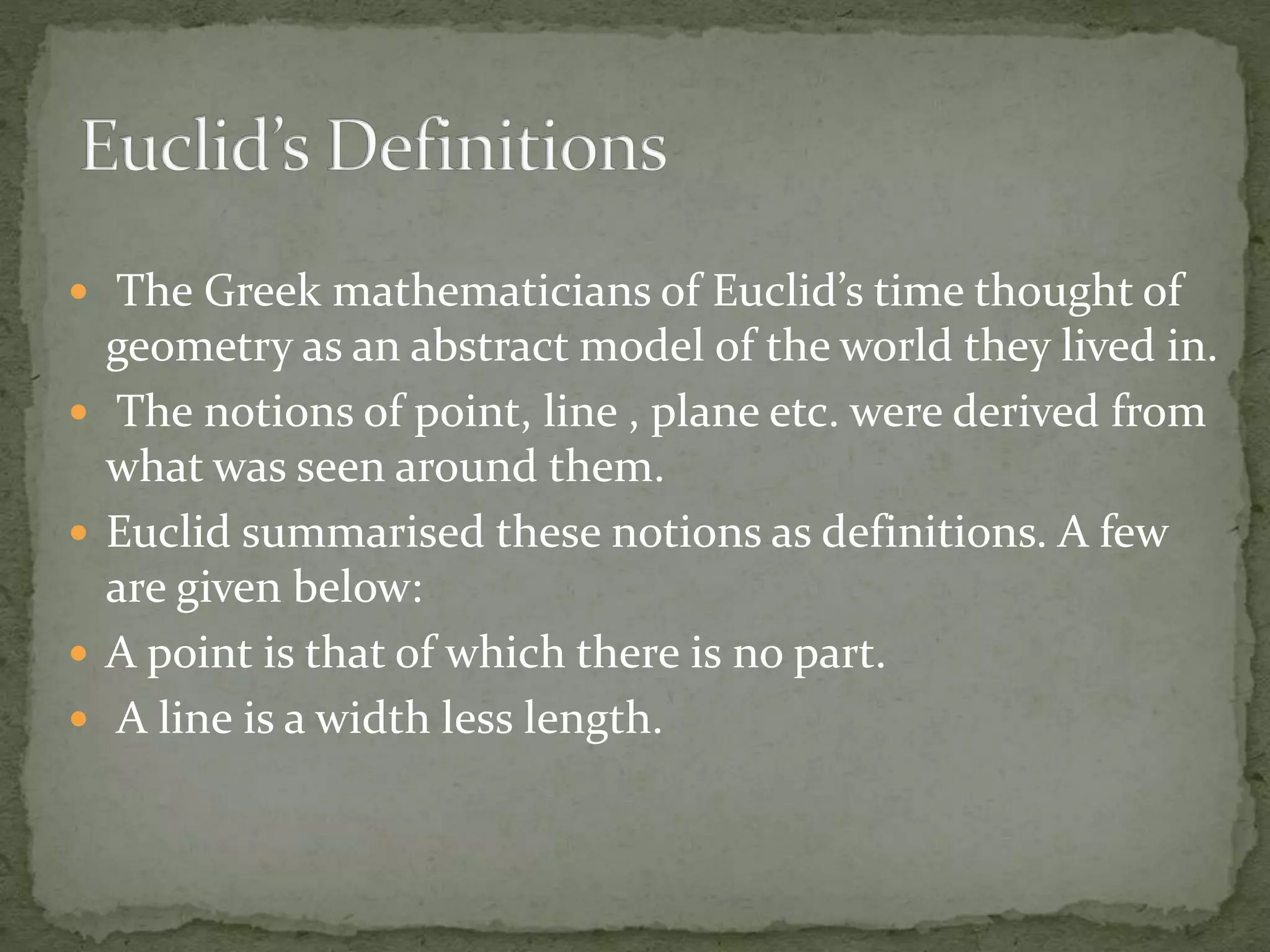  The Greek mathematicians of Euclid’s time thought of
geometry as an abstract model of the world they lived in.
 The notions of point, line , plane etc. were derived from
what was seen around them.
 Euclid summarised these notions as definitions. A few
are given below:
 A point is that of which there is no part.
 A line is a width less length.
 