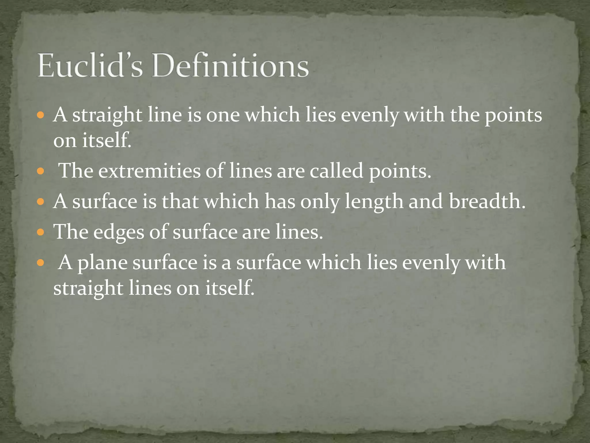  A straight line is one which lies evenly with the points
on itself.
 The extremities of lines are called points.
 A surface is that which has only length and breadth.
 The edges of surface are lines.
 A plane surface is a surface which lies evenly with
straight lines on itself.
 
