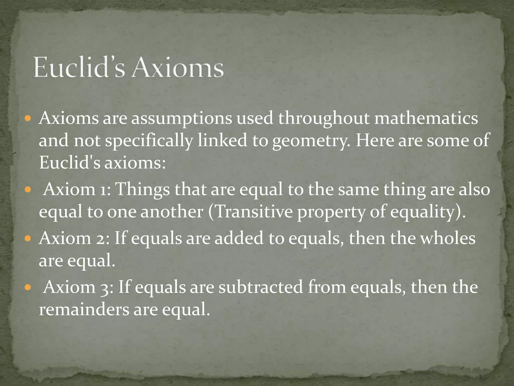  Axioms are assumptions used throughout mathematics
and not specifically linked to geometry. Here are some of
Euclid's axioms:
 Axiom 1: Things that are equal to the same thing are also
equal to one another (Transitive property of equality).
 Axiom 2: If equals are added to equals, then the wholes
are equal.
 Axiom 3: If equals are subtracted from equals, then the
remainders are equal.
 