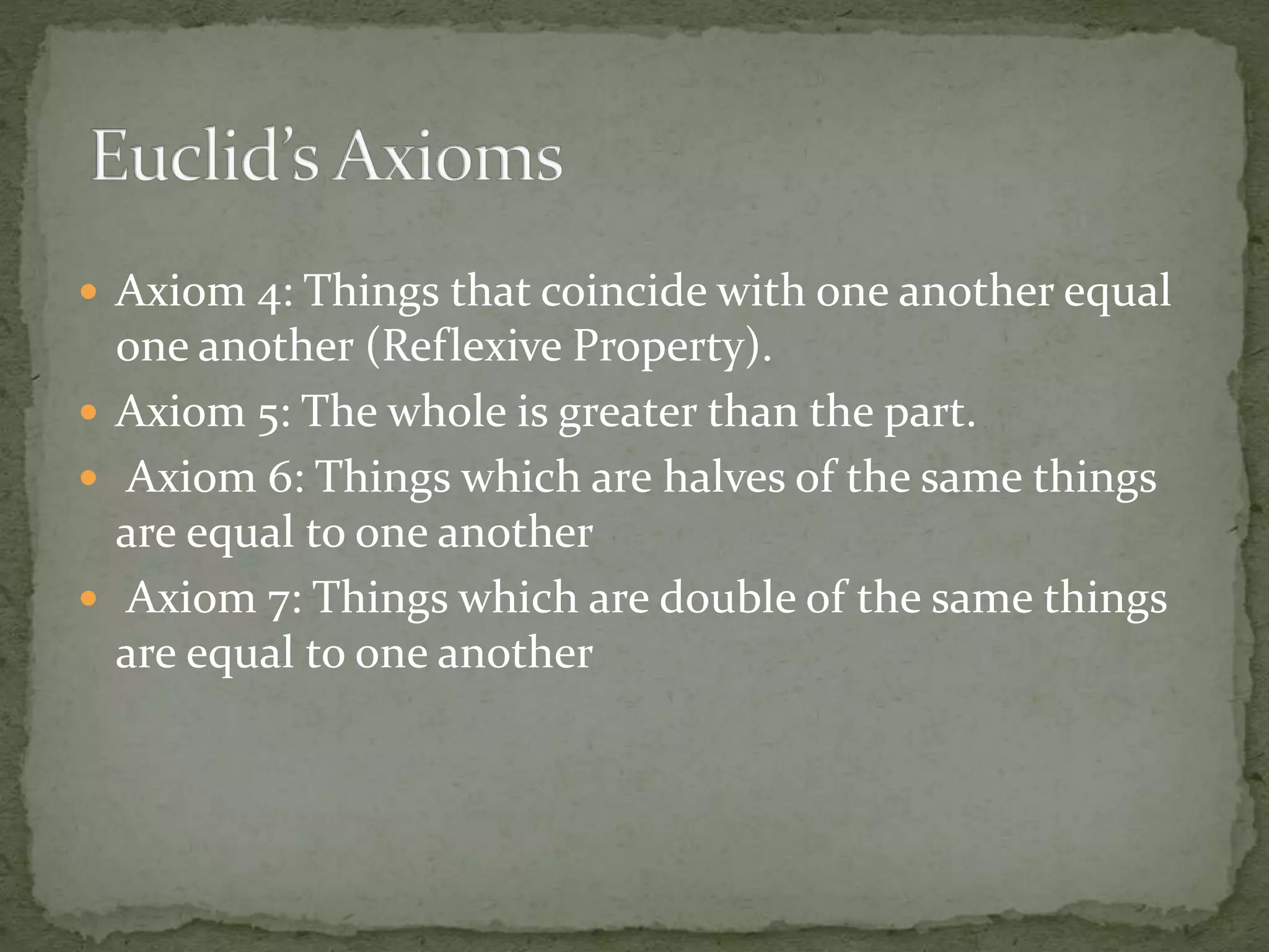  Axiom 4: Things that coincide with one another equal
one another (Reflexive Property).
 Axiom 5: The whole is greater than the part.
 Axiom 6: Things which are halves of the same things
are equal to one another
 Axiom 7: Things which are double of the same things
are equal to one another
 
