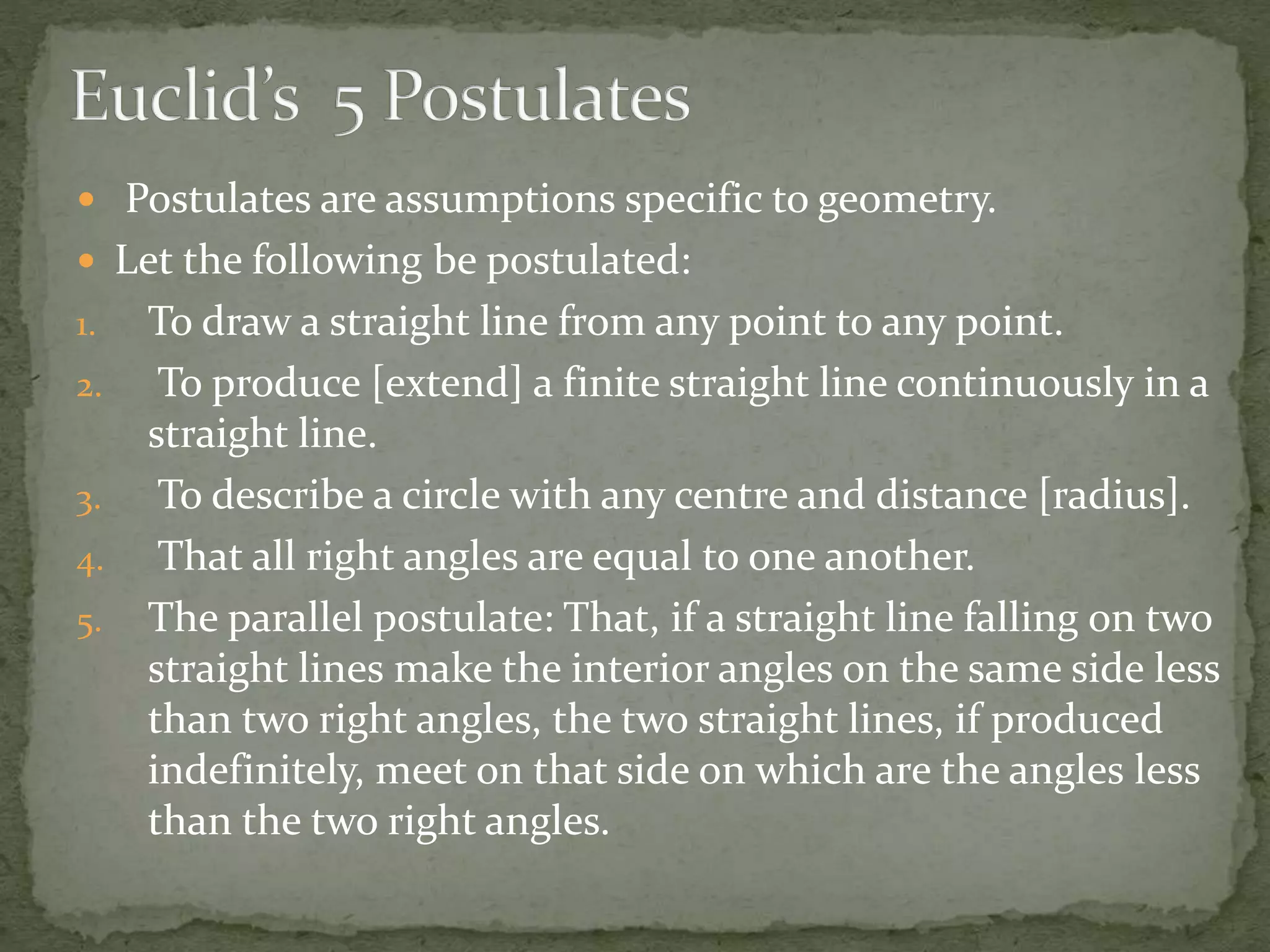  Postulates are assumptions specific to geometry.
 Let the following be postulated:
1. To draw a straight line from any point to any point.
2. To produce [extend] a finite straight line continuously in a
straight line.
3. To describe a circle with any centre and distance [radius].
4. That all right angles are equal to one another.
5. The parallel postulate: That, if a straight line falling on two
straight lines make the interior angles on the same side less
than two right angles, the two straight lines, if produced
indefinitely, meet on that side on which are the angles less
than the two right angles.
 