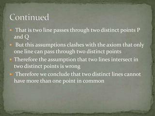  That is two line passes through two distinct points P
and Q
 But this assumptions clashes with the axiom that only
one line can pass through two distinct points
 Therefore the assumption that two lines intersect in
two distinct points is wrong
 Therefore we conclude that two distinct lines cannot
have more than one point in common
 