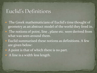  The Greek mathematicians of Euclid’s time thought of
geometry as an abstract model of the world they lived in.
 The notions of point, line , plane etc. were derived from
what was seen around them.
 Euclid summarised these notions as definitions. A few
are given below:
 A point is that of which there is no part.
 A line is a width less length.
 