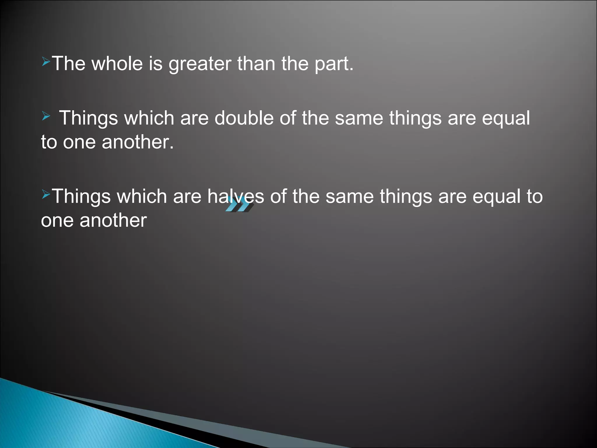 The whole is greater than the part.
 Things which are double of the same things are equal
to one another.
Things which are halves of the same things are equal to
one another
 
