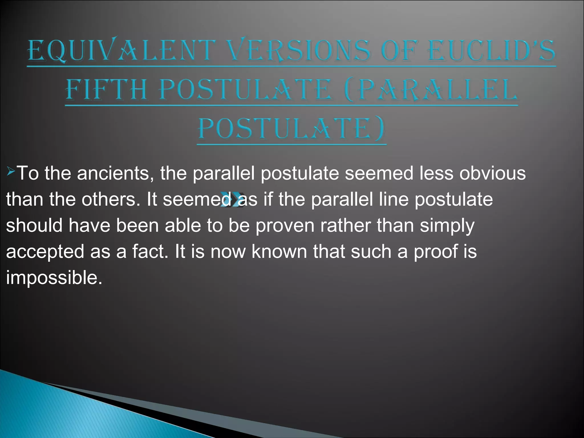 To the ancients, the parallel postulate seemed less obvious
than the others. It seemed as if the parallel line postulate
should have been able to be proven rather than simply
accepted as a fact. It is now known that such a proof is
impossible.
 