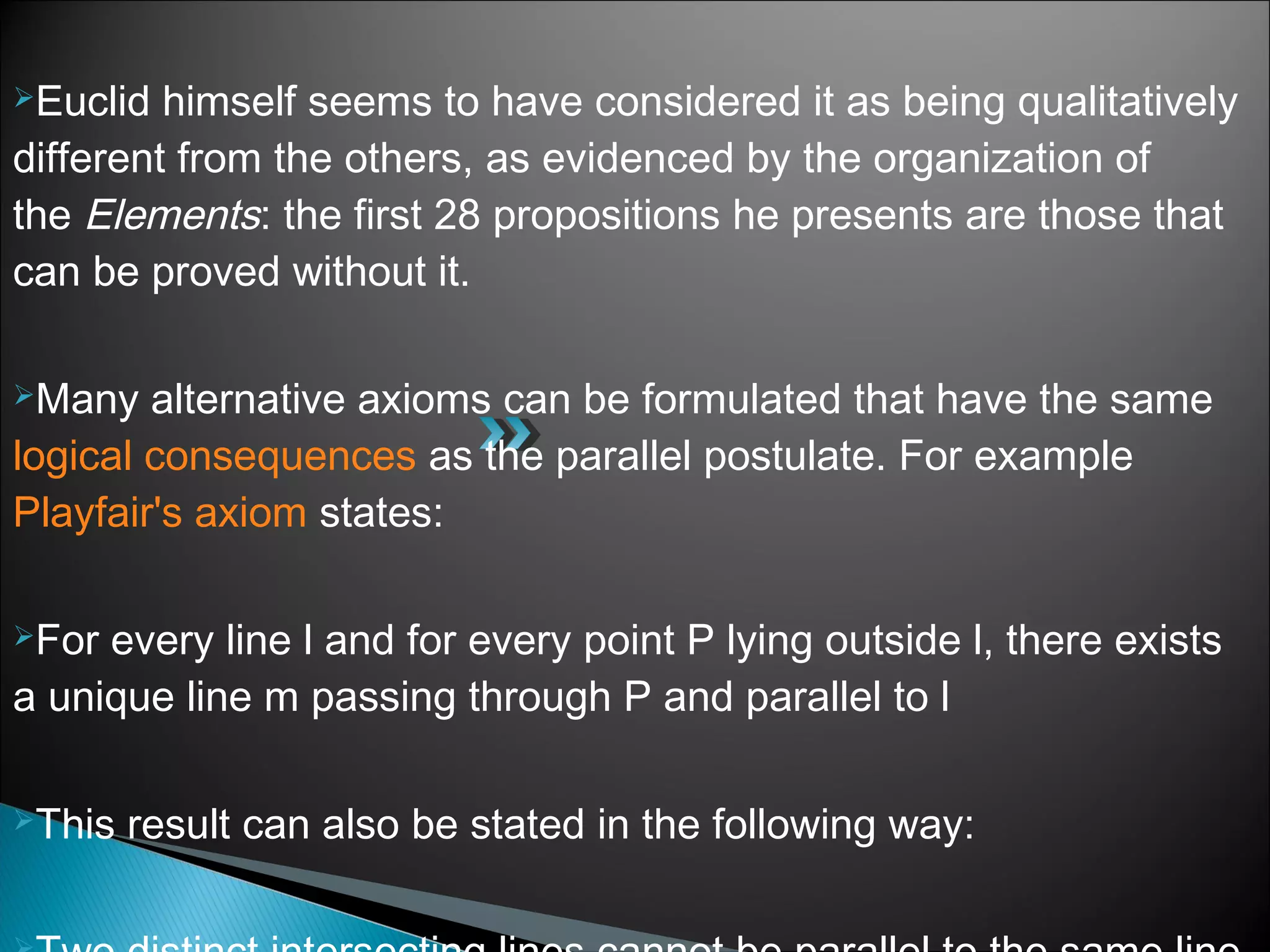 Euclid himself seems to have considered it as being qualitatively
different from the others, as evidenced by the organization of
the Elements: the first 28 propositions he presents are those that
can be proved without it.
Many alternative axioms can be formulated that have the same 
logical consequences as the parallel postulate. For example 
Playfair's axiom states:
For every line l and for every point P lying outside l, there exists
a unique line m passing through P and parallel to l
This result can also be stated in the following way:
 