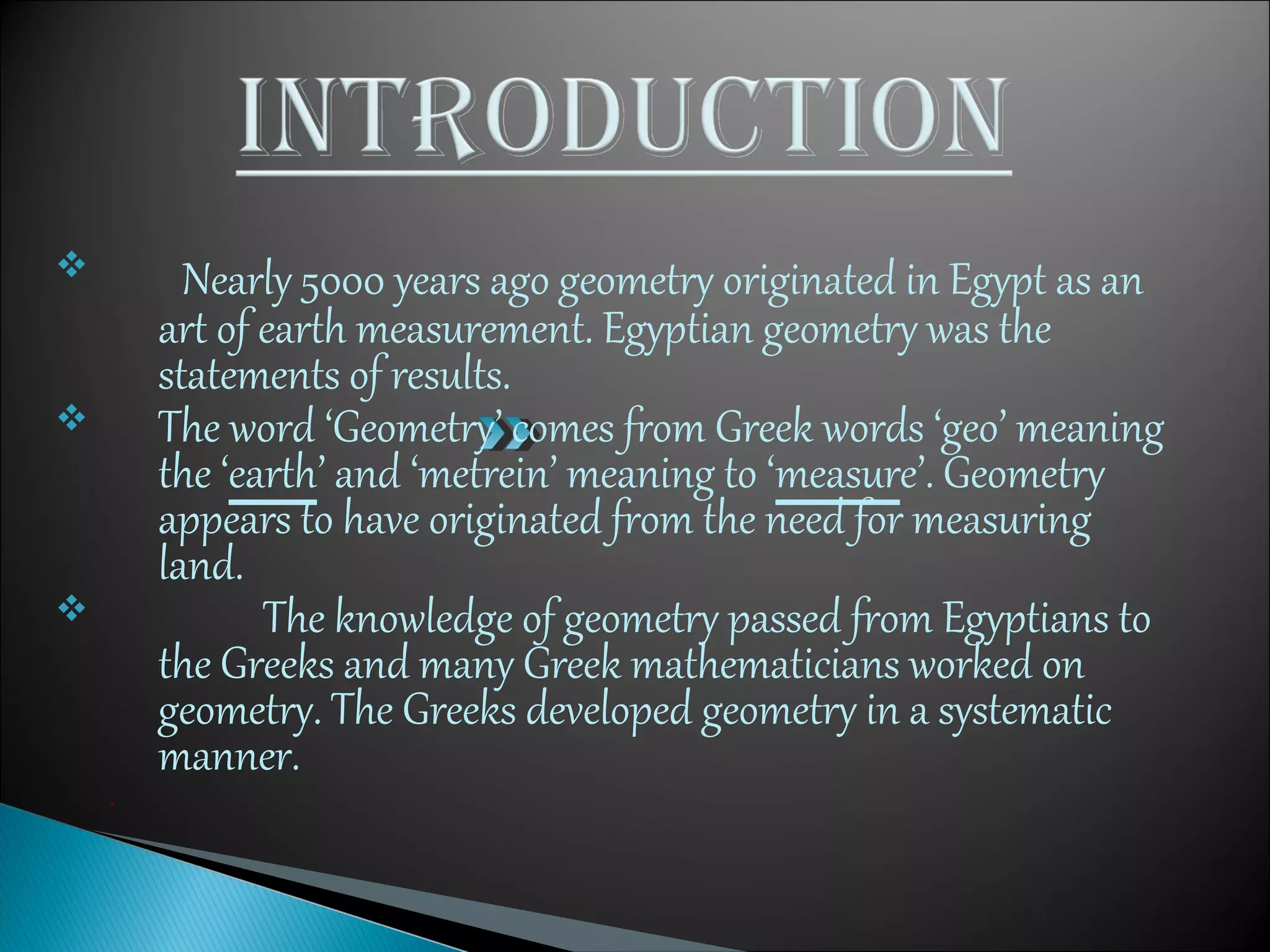  Nearly 5000 years ago geometry originated in Egypt as an
art of earth measurement. Egyptian geometry was the
statements of results.
 The word ‘Geometry’ comes from Greek words ‘geo’ meaning
the ‘earth’ and ‘metrein’ meaning to ‘measure’. Geometry
appears to have originated from the need for measuring
land.
 The knowledge of geometry passed from Egyptians to
the Greeks and many Greek mathematicians worked on
geometry. The Greeks developed geometry in a systematic
manner.
.
 