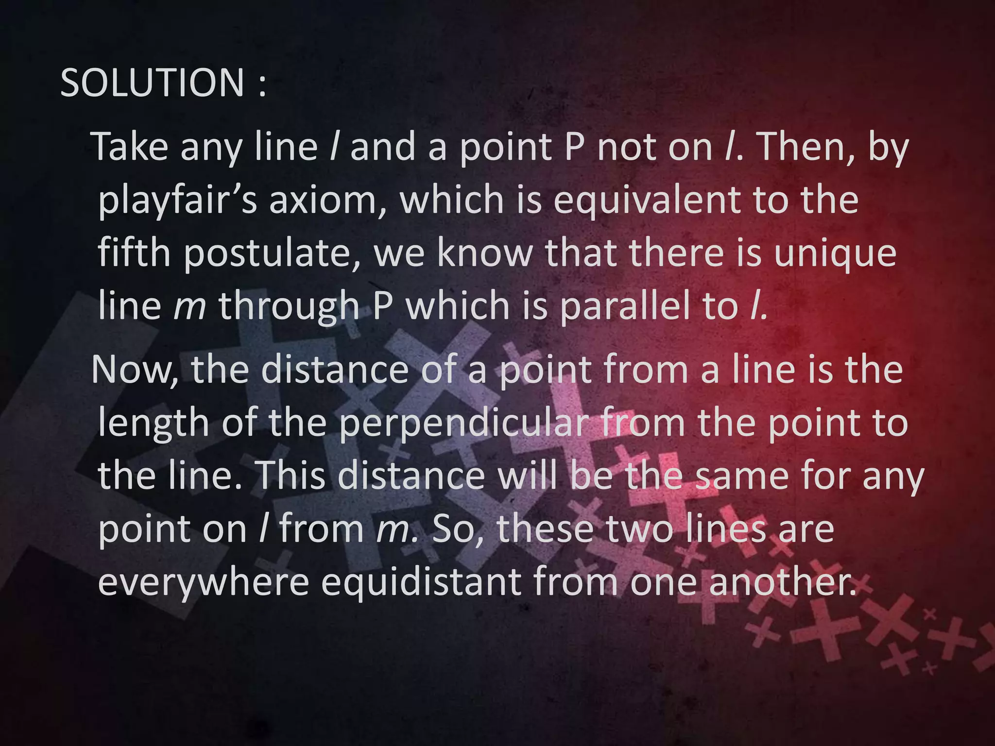 SOLUTION :
Take any line l and a point P not on l. Then, by
playfair’s axiom, which is equivalent to the
fifth postulate, we know that there is unique
line m through P which is parallel to l.
Now, the distance of a point from a line is the
length of the perpendicular from the point to
the line. This distance will be the same for any
point on l from m. So, these two lines are
everywhere equidistant from one another.
 