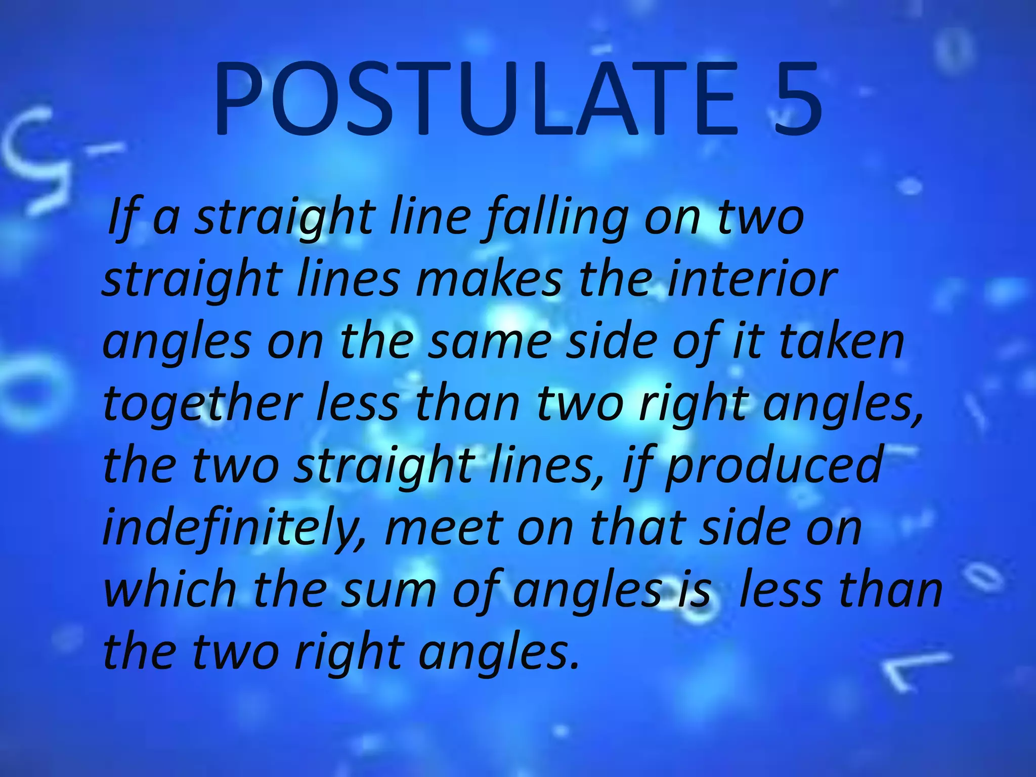 POSTULATE 5
If a straight line falling on two
straight lines makes the interior
angles on the same side of it taken
together less than two right angles,
the two straight lines, if produced
indefinitely, meet on that side on
which the sum of angles is less than
the two right angles.
 