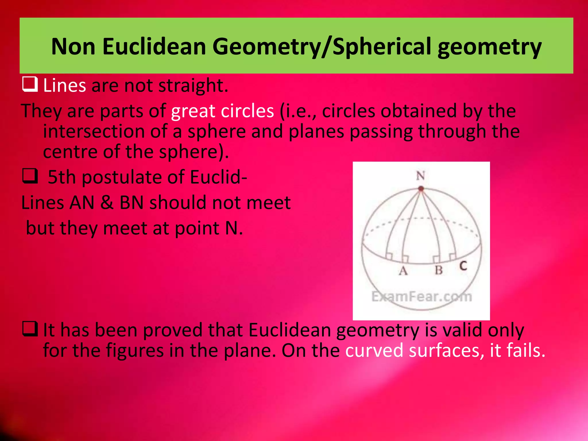 Non Euclidean Geometry/Spherical geometry
Lines are not straight.
They are parts of great circles (i.e., circles obtained by the
intersection of a sphere and planes passing through the
centre of the sphere).
 5th postulate of Euclid-
Lines AN & BN should not meet
but they meet at point N.
It has been proved that Euclidean geometry is valid only
for the figures in the plane. On the curved surfaces, it fails.
 