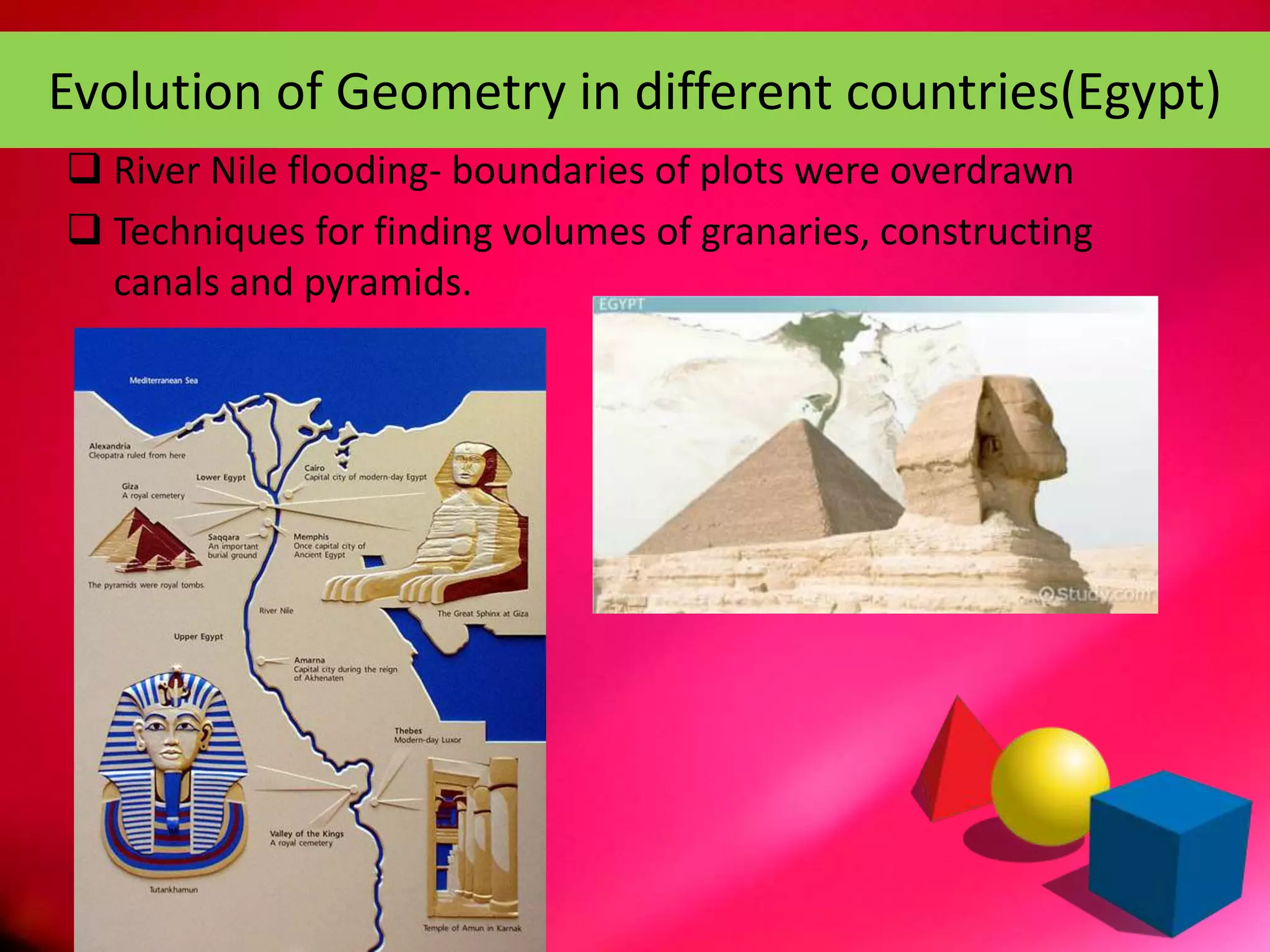 Evolution of Geometry in different countries(Egypt)
 River Nile flooding- boundaries of plots were overdrawn
 Techniques for finding volumes of granaries, constructing
canals and pyramids.
 