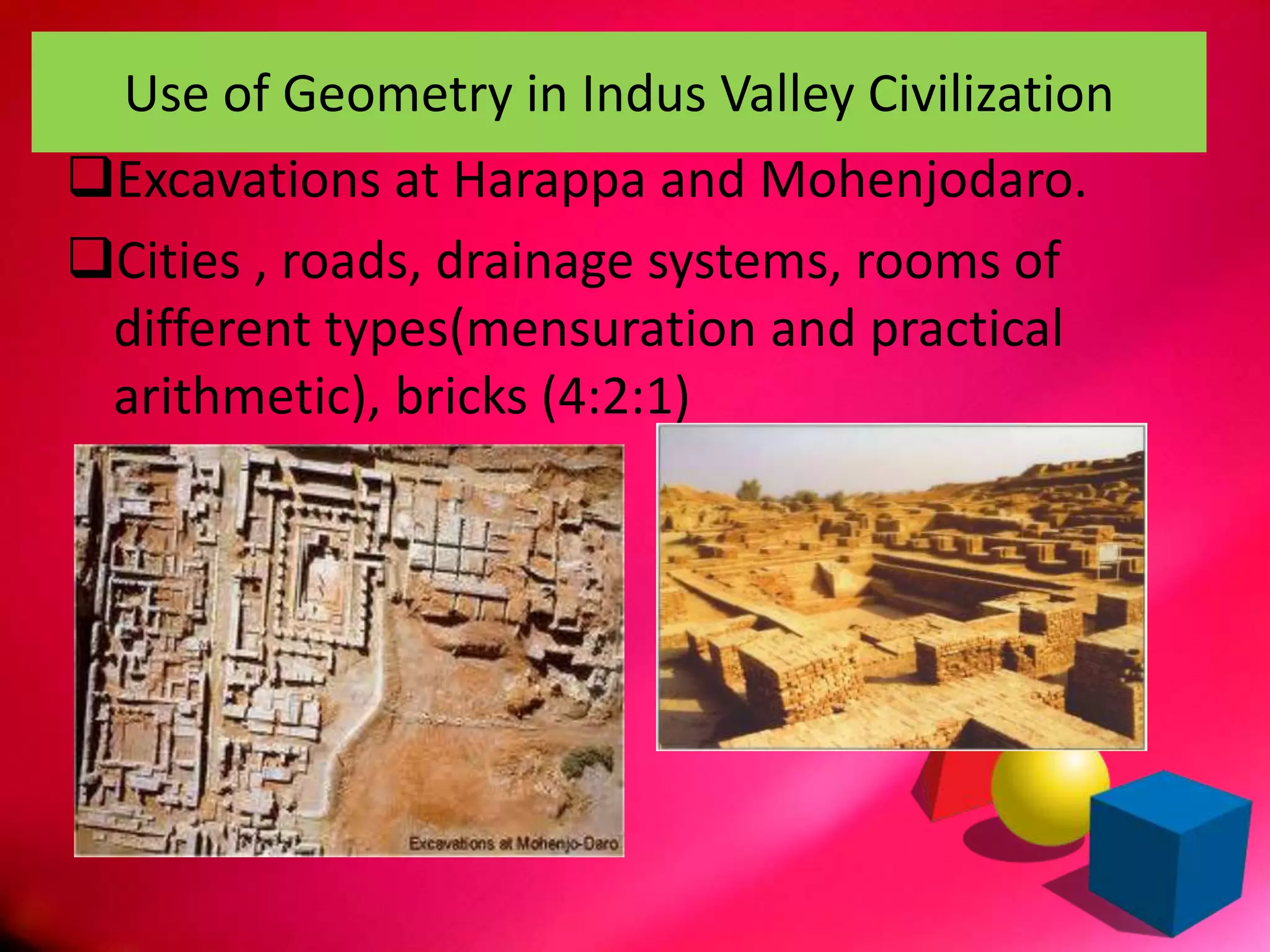 Use of Geometry in Indus Valley Civilization
Excavations at Harappa and Mohenjodaro.
Cities , roads, drainage systems, rooms of
different types(mensuration and practical
arithmetic), bricks (4:2:1)
 