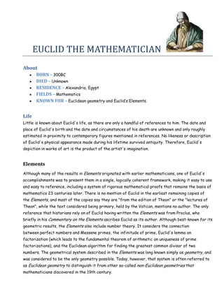 EUCLID THE MATHEMATICIAN
About
       BORN – 300BC
       DIED – Unknown
       RESIDENCE – Alexandria, Egypt
       FIELDS – Mathematics
       KNOWN FOR – Euclidean geometry and Euclid’s Elements.


Life
Little is known about Euclid's life, as there are only a handful of references to him. The date and
place of Euclid's birth and the date and circumstances of his death are unknown and only roughly
estimated in proximity to contemporary figures mentioned in references. No likeness or description
of Euclid's physical appearance made during his lifetime survived antiquity. Therefore, Euclid's
depiction in works of art is the product of the artist's imagination.


Elements
Although many of the results in Elements originated with earlier mathematicians, one of Euclid's
accomplishments was to present them in a single, logically coherent framework, making it easy to use
and easy to reference, including a system of rigorous mathematical proofs that remains the basis of
mathematics 23 centuries later. There is no mention of Euclid in the earliest remaining copies of
the Elements, and most of the copies say they are "from the edition of Theon" or the "lectures of
Theon", while the text considered being primary, held by the Vatican, mentions no author. The only
reference that historians rely on of Euclid having written the Elements was from Proclus, who
briefly in his Commentary on the Elements ascribes Euclid as its author. Although best-known for its
geometric results, the Elements also include number theory. It considers the connection
between perfect numbers and Messene primes, the infinitude of prime, Euclid's lemma on
factorization (which leads to the fundamental theorem of arithmetic on uniqueness of prime
factorizations), and the Euclidean algorithm for finding the greatest common divisor of two
numbers. The geometrical system described in the Elements was long known simply as geometry, and
was considered to be the only geometry possible. Today, however, that system is often referred to
as Euclidean geometry to distinguish it from other so-called non-Euclidean geometries that
mathematicians discovered in the 19th century.
 