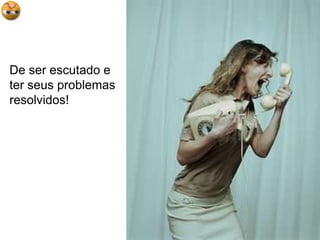 De ser escutado e ter seus problemas resolvidos!