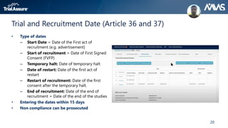 20
Trial and Recruitment Date (Article 36 and 37)
• Type of dates
– Start Date = Date of the First act of
recruitment (e.g. advertisement)
– Start of recruitment = Date of First Signed
Consent (FVFP)
– Temporary halt: Date of temporary halt
– Date of restart: Date of the first act of
restart
– Restart of recruitment: Date of the first
consent after the temporary halt.
– End of recruitment: Date of the end of
recruitment + Date of the end of the studies
• Entering the dates within 15 days
• Non compliance can be prosecuted
 
