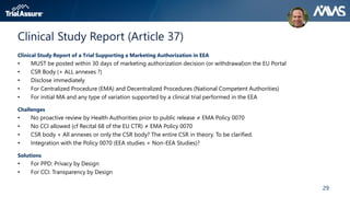 29
Clinical Study Report (Article 37)
Clinical Study Report of a Trial Supporting a Marketing Authorization in EEA
• MUST be posted within 30 days of marketing authorization decision (or withdrawal)on the EU Portal
• CSR Body (+ ALL annexes ?)
• Disclose immediately
• For Centralized Procedure (EMA) and Decentralized Procedures (National Competent Authorities)
• For initial MA and any type of variation supported by a clinical trial performed in the EEA
Challenges
• No proactive review by Health Authorities prior to public release ≠ EMA Policy 0070
• No CCI allowed (cf Recital 68 of the EU CTR) ≠ EMA Policy 0070
• CSR body + All annexes or only the CSR body? The entire CSR in theory. To be clarified.
• Integration with the Policy 0070 (EEA studies + Non-EEA Studies)?
Solutions
• For PPD: Privacy by Design
• For CCI: Transparency by Design
 