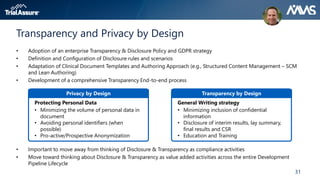31
Transparency and Privacy by Design
• Adoption of an enterprise Transparency & Disclosure Policy and GDPR strategy
• Definition and Configuration of Disclosure rules and scenarios
• Adaptation of Clinical Document Templates and Authoring Approach (e.g., Structured Content Management – SCM
and Lean Authoring)
• Development of a comprehensive Transparency End-to-end process
• Important to move away from thinking of Disclosure & Transparency as compliance activities
• Move toward thinking about Disclosure & Transparency as value added activities across the entire Development
Pipeline Lifecycle
Protecting Personal Data
• Minimizing the volume of personal data in
document
• Avoiding personal identifiers (when
possible)
• Pro-active/Prospective Anonymization
Privacy by Design
General Writing strategy
• Minimizing inclusion of confidential
information
• Disclosure of interim results, lay summary,
final results and CSR
• Education and Training
Transparency by Design
 