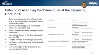 33
Defining & Assigning Disclosure Rules at the Beginning,
Once for All
• Disclosure starts at the time of decision (or
time of the posting when there is no review
by Member States)
• Deferral of the disclosure is possible for
certain document and data
• It must be selected before some part of the
submission
• No possible change in the deferral selection
after the CTA
• Must be selected document per document.
• Justification will be assessed. Deferral could
be refused
• Early termination of the deferral with the
Marketing Authorization
 