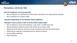 36
Penalties (Article 94)
Lack of compliance can be prosecuted
• Non-compliance on submission of information intended to be made publicly available
• Non-compliance on subject safety
Sanctions depending on the Member States legislation
Example: France (article L1126-12 of the Public Health Code)
• Non compliance can be sanctioned by 1 year of jail +15,000 euros fine
• Results disclosure (Interim results, final results, lay summary, CSR)
• Reporting of the date for the End of study, Temporary halt and early termination
• Reporting of suspected unexpected serious adverse reactions
• Annual safety reporting
• Data Protection
 