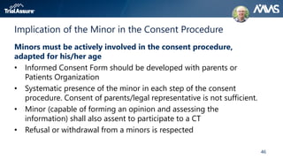 46
Implication of the Minor in the Consent Procedure
Minors must be actively involved in the consent procedure,
adapted for his/her age
• Informed Consent Form should be developed with parents or
Patients Organization
• Systematic presence of the minor in each step of the consent
procedure. Consent of parents/legal representative is not sufficient.
• Minor (capable of forming an opinion and assessing the
information) shall also assent to participate to a CT
• Refusal or withdrawal from a minors is respected
 