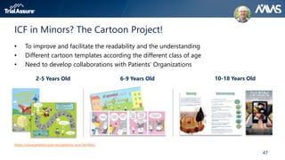 47
ICF in Minors? The Cartoon Project!
• To improve and facilitate the readability and the understanding
• Different cartoon templates according the different class of age
• Need to develop collaborations with Patients’ Organizations
https://www.pediatricpain.eu/patients-and-families/
2-5 Years Old 6-9 Years Old 10-18 Years Old
 