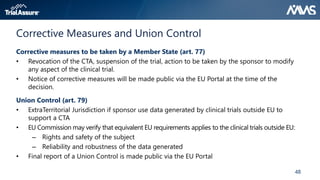 48
Corrective Measures and Union Control
Corrective measures to be taken by a Member State (art. 77)
• Revocation of the CTA, suspension of the trial, action to be taken by the sponsor to modify
any aspect of the clinical trial.
• Notice of corrective measures will be made public via the EU Portal at the time of the
decision.
Union Control (art. 79)
• ExtraTerritorial Jurisdiction if sponsor use data generated by clinical trials outside EU to
support a CTA
• EU Commission may verify that equivalent EU requirements applies to the clinical trials outside EU:
– Rights and safety of the subject
– Reliability and robustness of the data generated
• Final report of a Union Control is made public via the EU Portal
 