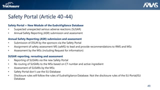 49
Safety Portal (Article 40-44)
Safety Portal = New Module of the EudraVigilance Database
• Suspected unexpected serious adverse reactions (SUSAR)
• Annual Safety Reporting (ASR) submission and assessment
Annual Safety Reporting (ASR) submission and assessment
• Submission of DSUR by the sponsors via the Safety Portal
• Assignment of safety assessment MS (saMS) to lead and provide recommendations to RMS and MSc
• Assessment by the MSs (including Request for information)
SUSAR reporting, rerouting and assessment
• Reporting of SUSARs via the new Safety Portal
• Re-routing of SUSARs to the MSs based on CT number and active ingredient
• Assessment of SUSARs by the MSs
• Safety Portal don’t use the EU Database
• Disclosure rules will follow the rules of EudraVigilance Database. Not the disclosure rules of the EU Portal/EU
Database
 