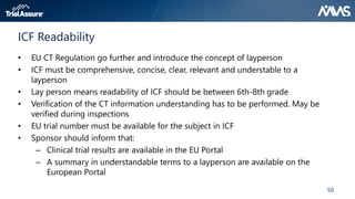 50
ICF Readability
• EU CT Regulation go further and introduce the concept of layperson
• ICF must be comprehensive, concise, clear, relevant and understable to a
layperson
• Lay person means readability of ICF should be between 6th-8th grade
• Verification of the CT information understanding has to be performed. May be
verified during inspections
• EU trial number must be available for the subject in ICF
• Sponsor should inform that:
– Clinical trial results are available in the EU Portal
– A summary in understandable terms to a layperson are available on the
European Portal
 