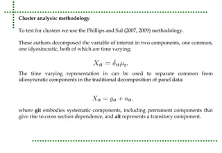 Cluster analysis: methodology 
To test for clusters we use the Phillips and Sul (2007, 2009) methodology. 
These authors decomposed the variable of interest in two components, one common, 
one idyosincratic, both of which are time varying: 
The time varying representation in can be used to separate common from 
idiosyncratic components in the traditional decomposition of panel data: 
where git embodies systematic components, including permanent components that 
give rise to cross section dependence, and ait represents a transitory component. 
 