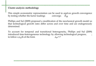 Cluster analysis: methodology 
This simple econometric representation can be used to analyze growth convergence 
by testing whether the factor loadings converge. 
Phillips and Sul (2009) proposed a modification of the neoclassical growth model so 
that technological growth rates differ across and over time and are endogenously 
determined. 
To account for temporal and transitional heterogeneity, Phillips and Sul (2009) 
introduced time-heterogeneous technology by allowing technological progress, , 
to follow a path of the form 
 