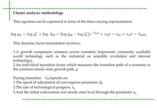 Cluster analysis: methodology 
This equation can be expressed in form of the time-varying representation: 
This dynamic factor formulation involves: 
1.A growth component common across countries (represents commonly available 
world technology such as the industrial an scientific revolution and internet 
technology). 
2.An individual transition factor which measures the transition path of a economy to 
the common steady-state growth path, μ 
During transition depends on: 
1.The speed of adjustment of convergence parameter, βit 
2.The rate of technological progress, xit 
3.And the initial endowment and steady-state level through the parameter ait 
 