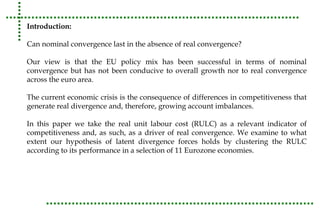Introduction: 
Can nominal convergence last in the absence of real convergence? 
Our view is that the EU policy mix has been successful in terms of nominal 
convergence but has not been conducive to overall growth nor to real convergence 
across the euro area. 
The current economic crisis is the consequence of differences in competitiveness that 
generate real divergence and, therefore, growing account imbalances. 
In this paper we take the real unit labour cost (RULC) as a relevant indicator of 
competitiveness and, as such, as a driver of real convergence. We examine to what 
extent our hypothesis of latent divergence forces holds by clustering the RULC 
according to its performance in a selection of 11 Eurozone economies. 
 