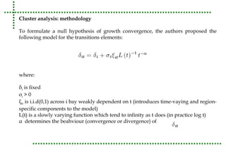 Cluster analysis: methodology 
To formulate a null hypothesis of growth convergence, the authors proposed the 
following model for the transitions elements: 
where: 
δi is fixed 
σi > 0 
ξit is i.i.d(0,1) across i bay weakly dependent on t (introduces time-vaying and region-specific 
components to the model) 
L(t) is a slowly varying function which tend to infinity as t does (in practice log t) 
α determines the beahviour (convergence or divergence) of 
 