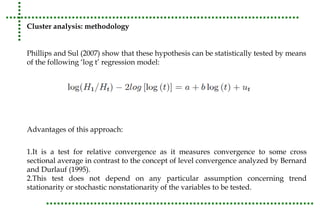 Cluster analysis: methodology 
Phillips and Sul (2007) show that these hypothesis can be statistically tested by means 
of the following ‘log t’ regression model: 
Advantages of this approach: 
1.It is a test for relative convergence as it measures convergence to some cross 
sectional average in contrast to the concept of level convergence analyzed by Bernard 
and Durlauf (1995). 
2.This test does not depend on any particular assumption concerning trend 
stationarity or stochastic nonstationarity of the variables to be tested. 
 