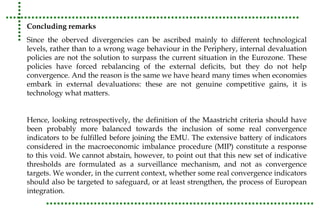 Concluding remarks 
Since the oberved divergencies can be ascribed mainly to different technological 
levels, rather than to a wrong wage behaviour in the Periphery, internal devaluation 
policies are not the solution to surpass the current situation in the Eurozone. These 
policies have forced rebalancing of the external deficits, but they do not help 
convergence. And the reason is the same we have heard many times when economies 
embark in external devaluations: these are not genuine competitive gains, it is 
technology what matters. 
Hence, looking retrospectively, the definition of the Maastricht criteria should have 
been probably more balanced towards the inclusion of some real convergence 
indicators to be fulfilled before joining the EMU. The extensive battery of indicators 
considered in the macroeconomic imbalance procedure (MIP) constitute a response 
to this void. We cannot abstain, however, to point out that this new set of indicative 
thresholds are formulated as a surveillance mechanism, and not as convergence 
targets. We wonder, in the current context, whether some real convergence indicators 
should also be targeted to safeguard, or at least strengthen, the process of European 
integration. 
