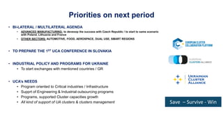 Priorities on next period
• BI-LATERAL / MULTILATERAL AGENDA
• ADVANCED MANUFACTURING: to deveoop the success with Czech Republic / to start to same scenario
with Poland, Lithuania and France
• OTHER SECTORS: AUTOMOTIVE, FOOD, AEROSPACE, DUAL USE, SMART REGIONS
• TO PREPARE THE 1ST UCA CONFERENCE IN SLOVAKIA
• INDUSTRIAL POLICY AND PROGRAMS FOR UKRAINE
• To start exchanges with mentioned countries / GR
• UCA’s NEEDS
• Program oriented to Critical industries / Infrastructure
• Supprt of Engineering & Industrial outsourcing programs
• Programs, supported Cluster capacities growth
• All kind of support of UA clusters & clusters management
Ukrainian
Cluster
Alliance
Save – Survive - Win
 