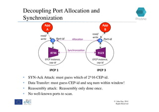 Decoupling Port Allocation and
Synchronization
© John Day, 2014
Rights Reserved
IPCP	1P		
A	
App		
A	
Port-id	
read/	
write	
1	
EFCP	instance,	
cep-id	
8736	
IPCP	3P		
A	
App		
B	
Port-id	
read/	
write	
4	
EFCP	instance,	
cep-id	
9123	
Synchroniza9on	
•  SYN-Ack Attack: must guess which of 2^16 CEP-id.
•  Data Transfer: must guess CEP-id and seq num within window!
•  Reassembly attack: Reassembly only done once.
•  No well-known ports to scan.
Alloca9on	
 