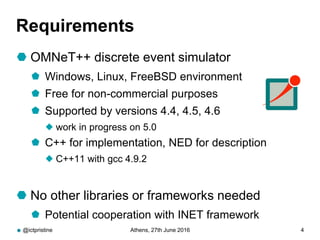 Requirements
 OMNeT++ discrete event simulator
 Windows, Linux, FreeBSD environment
 Free for non-commercial purposes
 Supported by versions 4.4, 4.5, 4.6
 work in progress on 5.0
 C++ for implementation, NED for description
 C++11 with gcc 4.9.2
 No other libraries or frameworks needed
 Potential cooperation with INET framework
@ictpristine Athens, 27th June 2016 4
 