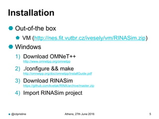 Installation
 Out-of-the box
 VM (http://nes.fit.vutbr.cz/ivesely/vm/RINASim.zip)
 Windows
1) Download OMNeT++
http://www.omnetpp.org/omnetpp
2) ./configure && make
http://omnetpp.org/doc/omnetpp/InstallGuide.pdf
3) Download RINASim
https://github.com/kvetak/RINA/archive/master.zip
4) Import RINASim project
@ictpristine Athens, 27th June 2016 5
 